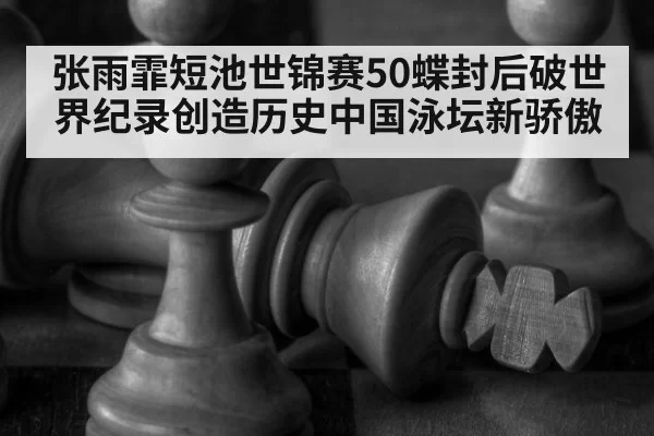 张雨霏短池世锦赛50蝶封后破世界纪录创造历史中国泳坛新骄傲