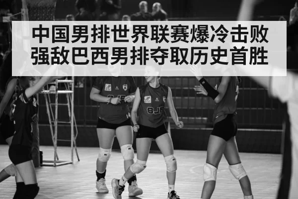 中国男排世界联赛爆冷击败强敌巴西男排夺取历史首胜