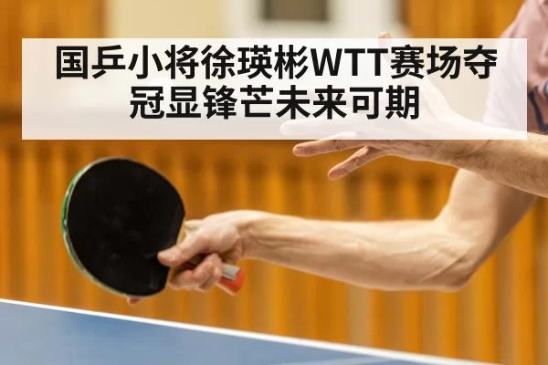 国乒小将徐瑛彬WTT赛场夺冠显锋芒未来可期